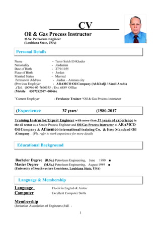 CV
Oil & Gas Process Instructor
M.Sc. Petroleum Engineer
)Louisiana State, USA(
Name - Taisir Saleh El-Khader
Nationality - Jordanian
Date of Birth - 27/9/1955
Place of Birth - Jordan
Married Status - Married
Permanent Address - Jordan – Amman city
Previous Employer - ARAMCO Oil Company (Al-Khafji / Saudi Arabia(
Tel. (00966-03-7660555 / Ext. 6889 Office,(
)00966-0507292307Mobile(
Current Employer - Freelance Trainer “Oil & Gas Process Instructor”
Training Instructor/Expert Engineer with more than 37 years of experience in
the oil sector as a Senior Process Engineer and Oil/Gas Process Instructor at ARAMCO
Oil Company & Afmemco international training Co. & Esso Standard Oil
Company. (Pls. refer to work experience for more details(
■Bachelor Degree (B.Sc.) Petroleum Engineering, June 1980
■Master Degree (M.Sc.) Petroleum Engineering, August 1989
)University of Southwestern Louisiana, Louisiana State, USA(
Language Fluent in English & Arabic
Computer Excellent Computer Skills
Membership
-Jordanian Association of Engineers (JAE(
1
Personal Details
Experience 37 years+
(1980-2017(
Language & Membership
Educational Background
 