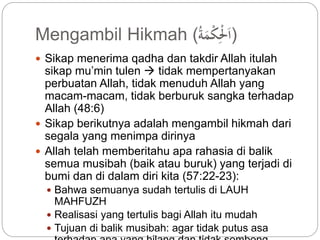 Mengambil Hikmah ( (اَلِّْْكْمَة 
 Sikap menerima qadha dan takdir Allah itulah 
sikap mu’min tulen  tidak mempertanyakan 
perbuatan Allah, tidak menuduh Allah yang 
macam-macam, tidak berburuk sangka terhadap 
Allah (48:6) 
 Sikap berikutnya adalah mengambil hikmah dari 
segala yang menimpa dirinya 
 Allah telah memberitahu apa rahasia di balik 
semua musibah (baik atau buruk) yang terjadi di 
bumi dan di dalam diri kita (57:22-23): 
 Bahwa semuanya sudah tertulis di LAUH 
MAHFUZH 
 Realisasi yang tertulis bagi Allah itu mudah 
 Tujuan di balik musibah: agar tidak putus asa 
terhadap apa yang hilang dan tidak sombong 
 