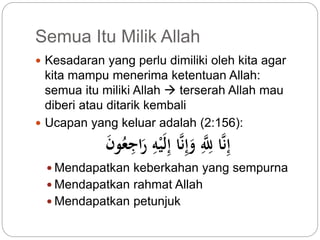 Semua Itu Milik Allah 
 Kesadaran yang perlu dimiliki oleh kita agar 
kita mampu menerima ketentuan Allah: 
semua itu miliki Allah  terserah Allah mau 
diberi atau ditarik kembali 
 Ucapan yang keluar adalah (2:156): 
إِّنَّا لِّلَِّّّ وَإِّنَّا إِّلَيْهِّ رَاجِّع و  Mendapatkan keberkahan yang sempurna 
 Mendapatkan rahmat Allah 
 Mendapatkan petunjuk 
 