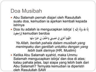 Doa Musibah 
 Abu Salamah pernah diajari oleh Rasulullah 
suatu doa, kemudian ia ajarkan kembali kepada 
istrinya 
 Doa itu adalah ia mengucapkan istirja’ ( إِّنَّا لِّلَِّّّ وَإِّ نَّا إِّلَيْهِّ 
رَاجِّع و ) kemudian berdoa 
اللَّ همَّ أْ جرْنِِّ فِِّ مصِّيبَتِِّ وَاخْل فْ لِِّ خَيْ رًا مِّنْ هَا 
Ya Allah, berilah pahala dalam musibah yang 
menimpaku dan gantilah untukku dengan yang 
lebih baik darinya (HR. Muslim) 
 Ketika Abu Salamah syahid, maka Ummu 
Salamah mengucapkan istirja’ dan doa di atas; 
kalau pahala jelas, tapi siapa yang lebih baik dari 
Abu Salamah? Ternyata kemudian ia diperistri 
oleh Rasulullah SAW 
 