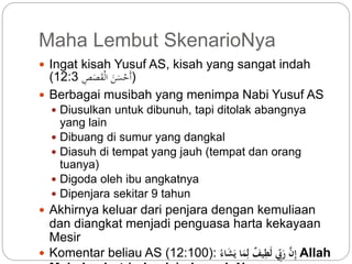 Maha Lembut SkenarioNya 
 Ingat kisah Yusuf AS, kisah yang sangat indah 
( (أَحْسَنَ الْقَصَصِّ 12:3 
 Berbagai musibah yang menimpa Nabi Yusuf AS 
 Diusulkan untuk dibunuh, tapi ditolak abangnya 
yang lain 
 Dibuang di sumur yang dangkal 
 Diasuh di tempat yang jauh (tempat dan orang 
tuanya) 
 Digoda oleh ibu angkatnya 
 Dipenjara sekitar 9 tahun 
 Akhirnya keluar dari penjara dengan kemuliaan 
dan diangkat menjadi penguasa harta kekayaan 
Mesir 
 Komentar beliau AS ( إِّ رَ بّ لَطِّي ف لِّمَا يَشَ اء :( 12:100 Allah 
Mahalembut (rahasia) skenarioNya 
 