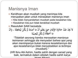 Manisnya Iman 
 Keridhoan akan musibah yang menimpa kita 
merupakan jalan untuk merasakan manisnya iman 
 Kita tidak menyandarkan musibah pada kesalahan kita 
 Kesalahan kita pun tidak berakibat musibah 
 Rasulullah SAW bersabda 
لاَ يََِّ د عَبْ د حَلاَوَةَ الإِّيَْا حَتىَّ يَ عْلَمَ أَ مَا أَصَابَه لََْ يَ كنْ لِّي خْطِّ ئَه ، وَأَ مَا أَخْطَأَ لََْ يَ كنْ لِّي صِّيْبَه 
“Tidaklah seorang hamba merasakan manisnya 
keimanan sehingga dia menyadari bahwa apa yang 
akan menimpanya bukan karena kesalahannya dan 
apa kesalahannya tidak menyebabkan ia tertimpa 
(musibah).” 
(HR Ibnu Abi Ashim, hadits sahih dengan sanad yang 
baik, termaktub dalam silisilah hadits sahih karya 
Imam Albani) 
 