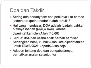 Doa dan Takdir 
 Sering ada pertanyaan: apa perlunya kita berdoa 
sementara qadha-qadar sudah tertulis? 
 Hal yang mendasar: DOA adalah ibadah, bahkan 
otaknya ibadah ( اَل دعَاء م خ الْعِّبَا ةََِّ ), karena 
diperintahkan oleh Allah (40:60) 
 Kedua: doa dan usaha tidak pernah berpisah! 
Sedangkan hasil, itu hak Allah, kita diperintahkan 
untuk TAWAKKAL kepada Allah saja 
 Adapun tentang doa dan pengabulannya, 
perhatikan uraian selanjutnya 
 
