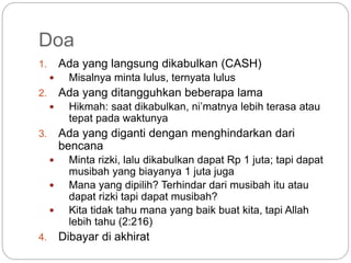 Doa 
1. Ada yang langsung dikabulkan (CASH) 
 Misalnya minta lulus, ternyata lulus 
2. Ada yang ditangguhkan beberapa lama 
 Hikmah: saat dikabulkan, ni’matnya lebih terasa atau 
tepat pada waktunya 
3. Ada yang diganti dengan menghindarkan dari 
bencana 
 Minta rizki, lalu dikabulkan dapat Rp 1 juta; tapi dapat 
musibah yang biayanya 1 juta juga 
 Mana yang dipilih? Terhindar dari musibah itu atau 
dapat rizki tapi dapat musibah? 
 Kita tidak tahu mana yang baik buat kita, tapi Allah 
lebih tahu (2:216) 
4. Dibayar di akhirat 
 