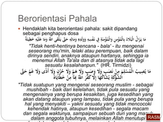Berorientasi Pahala 
 Hendaklah kita berorientasi pahala: sakit dipandang 
sebagai penghapus dosa 
مَا يَ زَا ل الْبَلَاء بِّالْ مؤْمِّنِّ وَالْ مؤْمِّنَةِّ فِِّ نَ فْسِّهِّ وَوَلَدِّ وَمَالِّهِّ حَتَّى يَ لْقَى اللََّّ وَمَا عَلَيْهِّ خَ طِّ يئَة 
"Tidak henti-hentinya bencana - bala' - itu mengenai 
seseorang mu'min, lelaki atau perempuan, baik dalam 
dirinya sendiri, anaknya ataupun hartanya, sehingga ia 
menemui Allah Ta'ala dan di atasnya tidak ada lagi 
sesuatu kesalahanpun." (HR. Tirmidzi) 
مَا ي صِّي ب الْ مسْلِّمَ مِّنْ نَصَبٍ وَلَا وَصَبٍ وَلَا هَ م ولَا حزْ وَلَا أَذًى وَلَا غَ م حَتَّى 
الشَّوْكَةِّ ي شَا كهَا إِّلَّا كَفَّرَ اللَّّ بَِِّا مِّنْ خَط ايَا "Tidak suatupun yang mengenai seseorang muslim - sebagai 
mushibah - baik dari kelelahan, tidak pula sesuatu yang 
mengenainya yang berupa kesakitan, juga kesedihan yang 
akan datang ataupun yang lampau, tidak pula yang berupa 
hal yang menyakiti – yakni sesuatu yang tidak mencocoki 
kehendak hatinya, ataupun kesedihan - segala macam 
dan segala waktunya, sampaipun sebuah duri yang masuk 
dalam anggota tubuhnya, melainkan Allah menutupi 
kesalahan-kesalahannya dengan sebab apa-apa yang 
 