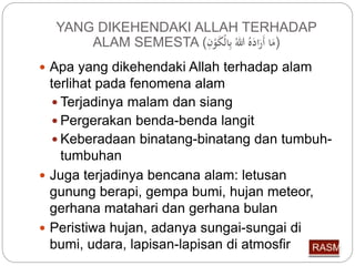YANG DIKEHENDAKI ALLAH TERHADAP 
ALAM SEMESTA ( (مَا أَرَا لل بِّالْكَوْ 
 Apa yang dikehendaki Allah terhadap alam 
terlihat pada fenomena alam 
 Terjadinya malam dan siang 
 Pergerakan benda-benda langit 
 Keberadaan binatang-binatang dan tumbuh-tumbuhan 
 Juga terjadinya bencana alam: letusan 
gunung berapi, gempa bumi, hujan meteor, 
gerhana matahari dan gerhana bulan 
 Peristiwa hujan, adanya sungai-sungai di 
bumi, udara, lapisan-lapisan di atmosfir 
 
