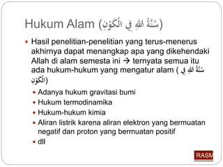Hukum Alam ( ( سنَّة للِّ فِِّ الْكَوْ 
 Hasil penelitian-penelitian yang terus-menerus 
akhirnya dapat menangkap apa yang dikehendaki 
Allah di alam semesta ini  ternyata semua itu 
ada hukum-hukum yang mengatur alam ( سنَّة للِّ فِِّ 
(الْكَوْ  Adanya hukum gravitasi bumi 
 Hukum termodinamika 
 Hukum-hukum kimia 
 Aliran listrik karena aliran elektron yang bermuatan 
negatif dan proton yang bermuatan positif 
 dll 
 