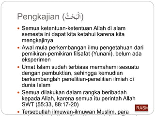 Pengkajian ( (اَلْبَحْ ث 
 Semua ketentuan-ketentuan Allah di alam 
semesta ini dapat kita ketahui karena kita 
mengkajinya 
 Awal mula perkembangan ilmu pengetahuan dari 
pemikiran-pemikiran filsafat (Yunani), belum ada 
eksperimen 
 Umat Islam sudah terbiasa memahami sesuatu 
dengan pembuktian, sehingga kemudian 
berkembanglah penelitian-penelitian ilmiah di 
dunia Islam 
 Semua dilakukan dalam rangka beribadah 
kepada Allah, karena semua itu perintah Allah 
SWT (55:33, 88:17-20) 
 Tersebutlah ilmuwan-ilmuwan Muslim, para 
pelopor iptek: Ibnu Sina (Avecina), Ibnu Rusyd 
 