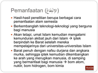 Pemanfaatan ( (الاِّنْتِّفَاع 
 Hasil-hasil penelitian berupa berbagai cara 
pemanfaatan alam semesta 
 Berkembanglah teknologi-teknologi yang berguna 
bagi manusia 
 Akan tetapi, umat Islam kemudian mengalami 
kemunduran akibat jauh dari Islam  iptek 
berpindah ke Barat setelah mereka 
mempelajarinya dari universitas-universitas Islam 
 Barat penuh dengan nafsu durjana dan angkara 
murka, sehingga iptek kemudian dikembangkan 
ke arah yang merugikan manusia, di samping 
yang bermanfaat bagi manusia  bom atom, 
nuklir, bom hidrogen, bom kimia 
 
