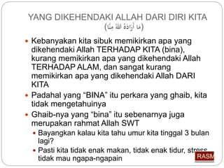 YANG DIKEHENDAKI ALLAH DARI DIRI KITA 
(مَا أَرَا لل مِّنَّا) 
 Kebanyakan kita sibuk memikirkan apa yang 
dikehendaki Allah TERHADAP KITA (bina), 
kurang memikirkan apa yang dikehendaki Allah 
TERHADAP ALAM, dan sangat kurang 
memikirkan apa yang dikehendaki Allah DARI 
KITA 
 Padahal yang “BINA” itu perkara yang ghaib, kita 
tidak mengetahuinya 
 Ghaib-nya yang “bina” itu sebenarnya juga 
merupakan rahmat Allah SWT 
 Bayangkan kalau kita tahu umur kita tinggal 3 bulan 
lagi? 
 Pasti kita tidak enak makan, tidak enak tidur, stress, 
tidak mau ngapa-ngapain 
 