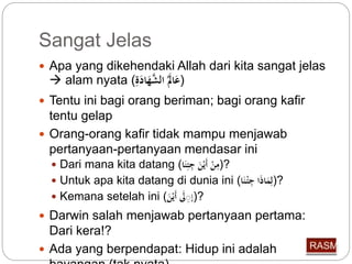 Sangat Jelas 
 Apa yang dikehendaki Allah dari kita sangat jelas 
 alam nyata ( (عَالََ الشَّهَا ةََِّ 
 Tentu ini bagi orang beriman; bagi orang kafir 
tentu gelap 
 Orang-orang kafir tidak mampu menjawab 
pertanyaan-pertanyaan mendasar ini 
 Dari mana kita datang ( ?(مِّنْ أَيْنَ جِّئِّنَا 
 Untuk apa kita datang di dunia ini ( ?(لِّمَاذَا جِّئْ نَا 
 Kemana setelah ini ( ?(إ لََِِّ أَيْنَ 
 Darwin salah menjawab pertanyaan pertama: 
Dari kera!? 
 Ada yang berpendapat: Hidup ini adalah 
bayangan (tak nyata) 
 