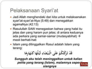 Pelaksanaan Syari’at 
 Jadi Allah menghendaki dari kita untuk melaksanakan 
syari’at-syari’at-Nya (5:49) dan menegakkan 
agamaNya (42:13) 
 Rasulullah SAW menegaskan bahwa yang halal itu 
jelas dan yang haram pun jelas; di antara keduanya 
ada perkara yang samar-samar (mutasyabihat)  
mesti berhati-hati 
 Islam yang ditinggalkan Rasul adalah Islam yang 
terang: 
قَدْ تَ رَكْت كمْ عَلَى الْبَ يْضَاءِّ لَيْ ل هَ ا كَنَ هَارِّهَا 
Sungguh aku telah meninggalkan untuk kalian 
pelita yang terang (Islam), malamnya seperti 
siangnya 
 