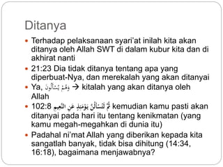 Ditanya 
 Terhadap pelaksanaan syari’at inilah kita akan 
ditanya oleh Allah SWT di dalam kubur kita dan di 
akhirat nanti 
 21:23 Dia tidak ditanya tentang apa yang 
diperbuat-Nya, dan merekalah yang akan ditanyai 
 Ya, وَهُمْ يُسْأَلُونَ  kitalah yang akan ditanya oleh 
Allah 
 ثَُّ لَت سْأَل نَّ يَ وْمَئِّذٍ عَنِّ النَّعِّيمِّ 102:8 kemudian kamu pasti akan 
ditanyai pada hari itu tentang kenikmatan (yang 
kamu megah-megahkan di dunia itu) 
 Padahal ni’mat Allah yang diberikan kepada kita 
sangatlah banyak, tidak bisa dihitung (14:34, 
16:18), bagaimana menjawabnya? 
 