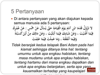 5 Pertanyaan 
 Di antara pertanyaan yang akan diajukan kepada 
semua manusia ada 5 pertanyaan: 
لاَ تَ زوْ ل قَدَمَا ابْنِّ آ مَََ يَ وْمَ الْقِّيَامَةِّ حَتَّى ي سْأَلَ عَنْ خََْسٍ : عَنْ ع مْرِّكَ 
فِّيْمَا أَفْ نَ يْتَ ، وَعَنْ شَبَابِّكَ فِّيْمَا أَبْ ل يْتَ ، وَعَنْ مَالِّكَ مِّنْ أَيْنَ كَسَ بْتَه 
وَفِّيْمَا أَنْ فَقْتَه ، وَمَا عَمِّلْتَ فِّيْمَا عَلِّمْ تَ 
Tidak beranjak kedua telapak Bani Adam pada hari 
kiamat sehingga ditanya lima hal: tentang 
umurmu untuk apa engkau habiskan, tentang 
masa mudamu untuk apa engkau habiskan, 
tentang hartamu dari mana engkau dapatkan dan 
untuk apa engkau belanjakan, serta apa yang 
kauamalkan terhadap yang kaupelajari 
(HR. Abu Ya’la) 
 