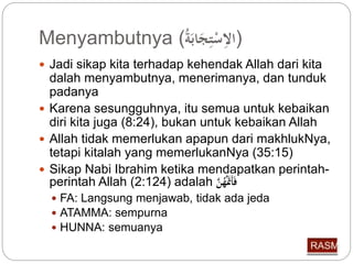 Menyambutnya ( (الاِّسْتِّجَابَة 
 Jadi sikap kita terhadap kehendak Allah dari kita 
dalah menyambutnya, menerimanya, dan tunduk 
padanya 
 Karena sesungguhnya, itu semua untuk kebaikan 
diri kita juga (8:24), bukan untuk kebaikan Allah 
 Allah tidak memerlukan apapun dari makhlukNya, 
tetapi kitalah yang memerlukanNya (35:15) 
 Sikap Nabi Ibrahim ketika mendapatkan perintah-perintah 
Allah (2:124) adalah فَأَتَََّ هنَّ 
 FA: Langsung menjawab, tidak ada jeda 
 ATAMMA: sempurna 
 HUNNA: semuanya 
 