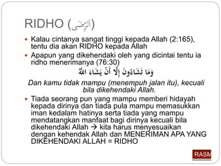 RIDHO ( (اَل رِّضَى 
 Kalau cintanya sangat tinggi kepada Allah (2:165), 
tentu dia akan RIDHO kepada Allah 
 Apapun yang dikehendaki oleh yang dicintai tentu ia 
ridho menerimanya (76:30) 
وَمَا تَشَاء و إِّلَّا أَ يَشَاءَ اللَّّ 
Dan kamu tidak mampu (menempuh jalan itu), kecuali 
bila dikehendaki Allah. 
 Tiada seorang pun yang mampu memberi hidayah 
kepada dirinya dan tiada pula mampu memasukkan 
iman kedalam hatinya serta tiada yang mampu 
mendatangkan manfaat bagi dirinya kecuali bila 
dikehendaki Allah  kita harus menyesuaikan 
dengan kehendak Allah dan MENERIMAN APA YANG 
DIKEHENDAKI ALLAH = RIDHO 
 