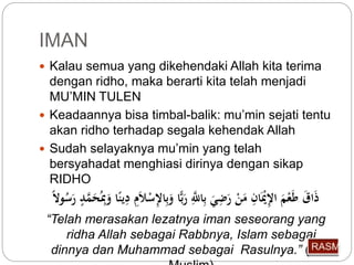 IMAN 
 Kalau semua yang dikehendaki Allah kita terima 
dengan ridho, maka berarti kita telah menjadi 
MU’MIN TULEN 
 Keadaannya bisa timbal-balik: mu’min sejati tentu 
akan ridho terhadap segala kehendak Allah 
 Sudah selayaknya mu’min yang telah 
bersyahadat menghiasi dirinya dengan sikap 
RIDHO 
ذَاقَ طَعْمَ الإِّيَْا مَنْ رَضِّيَ بِّاللَِّّّ رَبًّا وبِّالإِّسْلاَمِّ يَِّنًا وَبِِّ حَمَّدٍ رَ س ولا “Telah merasakan lezatnya iman seseorang yang 
ridha Allah sebagai Rabbnya, Islam sebagai 
dinnya dan Muhammad sebagai Rasulnya.” (HR. 
Muslim) 
