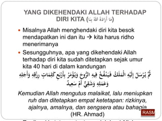YANG DIKEHENDAKI ALLAH TERHADAP 
DIRI KITA ( (مَا أَرَا لل بِّنَا 
 Misalnya Allah menghendaki diri kita besok 
mendapatkan ini dan itu  kita harus ridho 
menerimanya 
 Sesungguhnya, apa yang dikehendaki Allah 
terhadap diri kita sudah ditetapkan sejak umur 
kita 40 hari di dalam kandungan 
ثَُّ ي رْسَ ل إِّلَيْهِّ الْمَلَ ك فَ يَ نْ ف خ فِّيهِّ ال روحَ وَي ؤْمَ ر بِّأَرْبَعِّ كَلِّمَاتٍ رِّزْقِّهِّ وَأَجَلِّهِّ 
وَعَمَلِّهِّ وَشَقِّيٌّ أَمْ سَعِّي د 
Kemudian Allah mengutus malaikat, lalu meniupkan 
ruh dan ditetapkan empat ketetapan: rizkinya, 
ajalnya, amalnya, dan sengsera atau bahagia 
(HR. Ahmad) 
 Realisasi ketetapan tentu mudah bagi Allah 
 