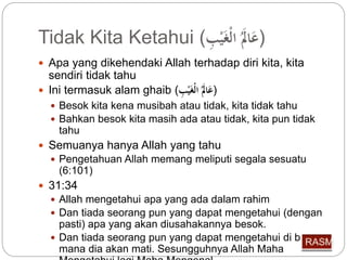 Tidak Kita Ketahui ( (عَالََ الْغَيْبِّ 
 Apa yang dikehendaki Allah terhadap diri kita, kita 
sendiri tidak tahu 
 Ini termasuk alam ghaib ( (عَالََ الْغَيْبِّ 
 Besok kita kena musibah atau tidak, kita tidak tahu 
 Bahkan besok kita masih ada atau tidak, kita pun tidak 
tahu 
 Semuanya hanya Allah yang tahu 
 Pengetahuan Allah memang meliputi segala sesuatu 
(6:101) 
 31:34 
 Allah mengetahui apa yang ada dalam rahim 
 Dan tiada seorang pun yang dapat mengetahui (dengan 
pasti) apa yang akan diusahakannya besok. 
 Dan tiada seorang pun yang dapat mengetahui di bumi 
mana dia akan mati. Sesungguhnya Allah Maha 
Mengetahui lagi Maha Mengenal. 
 