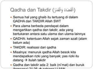 Qadha dan Takdir ( (اَلْقَضَاء وَالْقَدَ ر 
 Semua hal yang ghaib itu tertuang di dalam 
QADHA dan TAKDIR Allah SWT 
 Para ulama berbeda pendapat dalam 
mengartikan qadha dan takdir, ada yang 
bertukaran antara satu ulama dan ulama lainnya 
 QADHA: ketentuan Allah sejak zaman azali (alam 
belum ada) 
 TAKDIR: realisasi dari qadha 
 Misalnya: menuruk qadha Allah besok kita 
mendapatkan rizki yang banyak; pas rizki itu 
datang  itulah takdir 
 Qadha dan takdir ada 2: baik (ni’mat) dan buruk 
(bencana) 21:35  sebagai UJIAN 
 