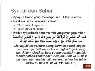 Syukur dan Sabar 
 Apapun takdir yang menimpa kita  harus ridho 
 Realisasi ridho menerima takdir 
 Takdir baik  syukur 
 Takdir buruk  sabar 
 Keduanya adalah sifat mu’min yang mengagumkan 
عَجَبًا لَِِّمْرِّ الْ مؤْمِّنِّ إِّ أَمْرَ كلَّه خَيْ ر وَلَ يسَ ذَاكَ لَِِّحَدٍ إِّلَّا لِّلْ مؤْمِّنِّ إِّ أَصَاب تْه 
سَرَّاء شَكَرَ فَكَا خَيْ رًا لَه وَإِّ أَصَابَ تْه ضَ راء صَبَ رَ فَكَا خَيْ رًا لَه 
Menakjubkan perkara orang beriman sebab segala 
keadaannya baik dan tidak mungkin terjadi yang 
demikian melainkan bagi seorang mu’min: apabila 
mendapatkan kemudahan bersyukur maka itu baik 
baginya, dan apabila ditimpa kesusahan bersabar 
maka itu baik baginya (HR. Muslim) 
 