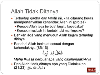 Allah Tidak Ditanya 
 Terhadap qadha dan takdir ini, kita dilarang keras 
mempertanyakan kehendak Allah ini (protes) 
 Kenapa Allah tega berbuat begitu kepadaku? 
 Kenapa musibah ini bertubi-tubi menimpaku? 
 Bahkan ada yang menuduh Allah kejam terhadap 
dirinya 
 Padahal Allah berbuat sesuai dengan 
kehendaknya (85:16) 
فَ عَّا ل لِّمَا ي رِّي د 
Maha Kuasa berbuat apa yang dikehendaki-Nya 
 Dan Allah tidak ditanya apa yang Dialakukan 
( لَا ي سْأَ ل عَمَّا يَ فْعَ ل :( 21:23 
 