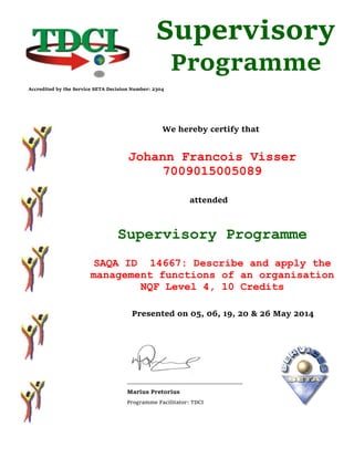 We hereby certify that
Johann Francois Visser
7009015005089
attended
Supervisory Programme
SAQA ID 14667: Describe and apply the
management functions of an organisation
NQF Level 4, 10 Credits
Presented on 05, 06, 19, 20 & 26 May 2014
______________________________________
Marius Pretorius
Programme Facilitator: TDCI
Supervisory
Programme
Accredited by the Service SETA Decision Number: 2304
 