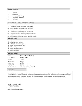 AREA OF INTEREST:
4. logistic
5. operation
6. Investment banking
7. Marketing research
8. Marketing
ACHIEVEMENTS & EXTRA CURRICULAR ACTIVITY:
9. Captain of Collegevolley ball and cricket
10. Have attended university event in college
11. Elected as Dramatic Secretary at College
12. 1stposition in skitatfidelity notational finance
13. 2nd position in chess atfidelity national finance
PERSONAL SKILLS
14. An activeteam worker
15. Ability to accept changes
16. Good communication skill
17. Workaholic
18. Good Leadership Skills
19. positiveAttitude
PERSONAL PROFILE
Name: Soumya Ranjan Mohanty
Date of Birth. : 02thfeb 1988
Gender: Male
Marital Status: Single
Nationality: Indian
Father's name: Mr. Nihar ranjan Mohanty
Declaration :
“I hereby declare that all the above written particulars are true and complete to best of my Knowledge and belief, I
shall beresponsiblefor any action,if any of the above statements are incorrectat any stage in the future.”
DATE: 14 / 12 / 2015
PLACE: BANGALORE
SOMYA RANJAN MOHANTY
 