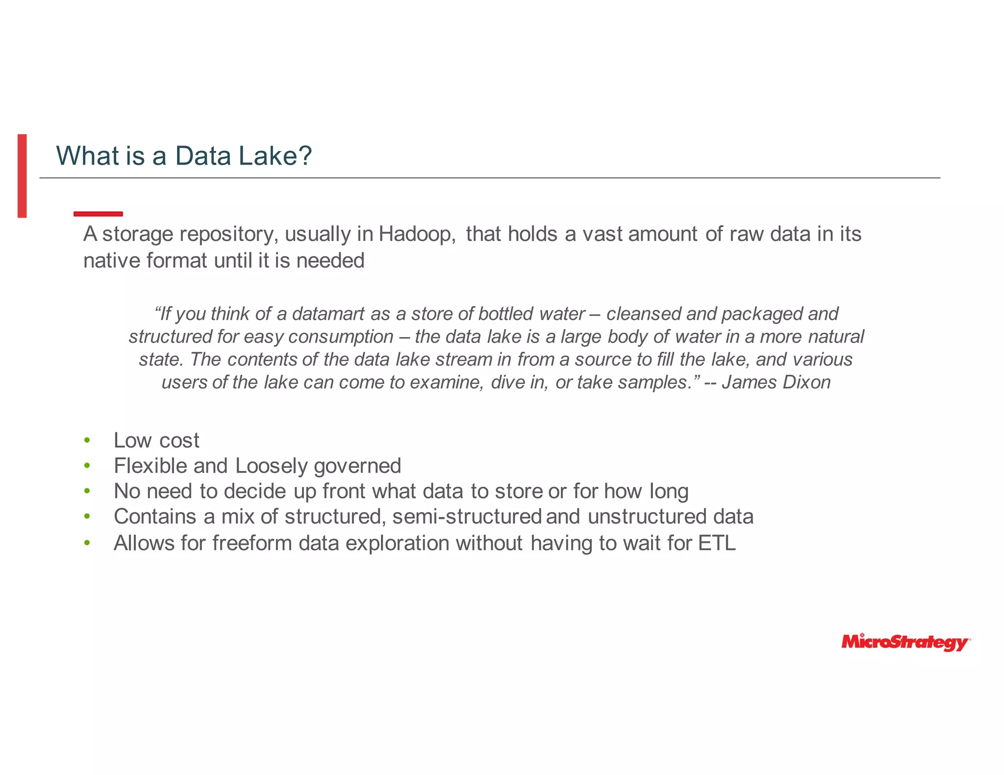 A storage repository, usually in Hadoop, that holds a vast amount of raw data in its
native format until it is needed
• Low cost
• Flexible and Loosely governed
• No need to decide up front what data to store or for how long
• Contains a mix of structured, semi-structuredand unstructured data
• Allows for freeform data exploration without having to wait for ETL
“If you think of a datamart as a store of bottled water – cleansed and packaged and
structured for easy consumption – the data lake is a large body of water in a more natural
state. The contents of the data lake stream in from a source to fill the lake, and various
users of the lake can come to examine, dive in, or take samples.” -- James Dixon
What is a Data Lake?
 