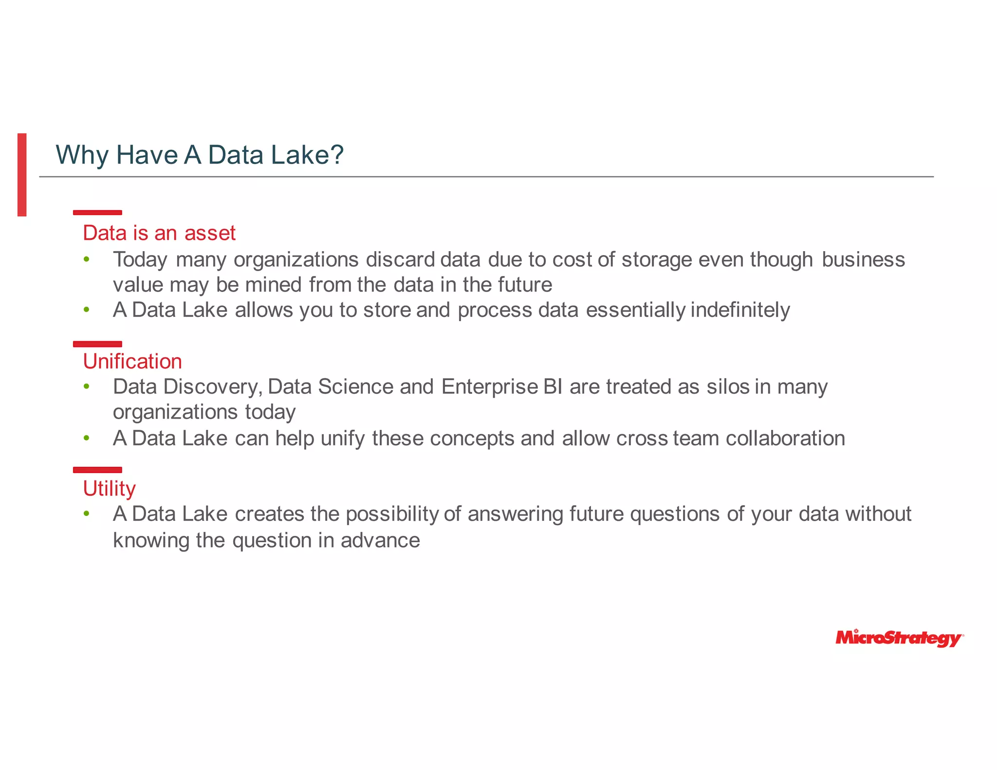Data is an asset
• Today many organizations discard data due to cost of storage even though business
value may be mined from the data in the future
• A Data Lake allows you to store and process data essentially indefinitely
Unification
• Data Discovery, Data Science and Enterprise BI are treated as silos in many
organizations today
• A Data Lake can help unify these concepts and allow cross team collaboration
Utility
• A Data Lake creates the possibility of answering future questions of your data without
knowing the question in advance
Why Have A Data Lake?
 