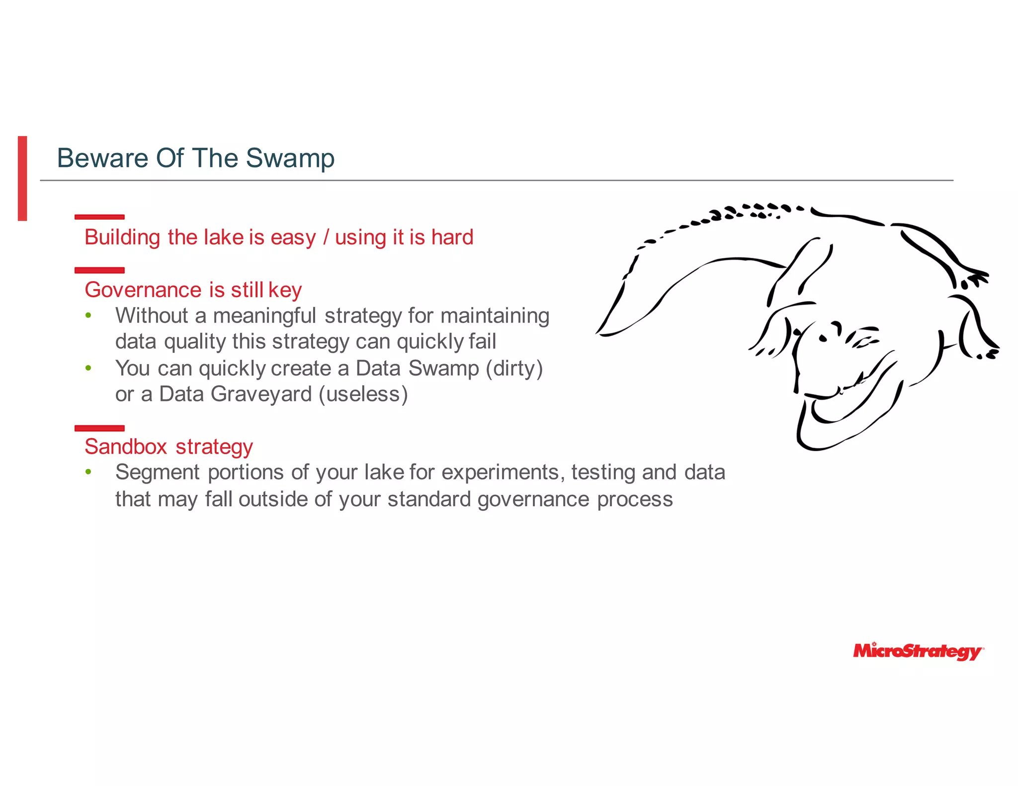 Building the lake is easy / using it is hard
Governance is still key
• Without a meaningful strategy for maintaining
data quality this strategy can quickly fail
• You can quickly create a Data Swamp (dirty)
or a Data Graveyard (useless)
Sandbox strategy
Beware Of The Swamp
• Segment portions of your lake for experiments, testing and data
that may fall outside of your standard governance process
 