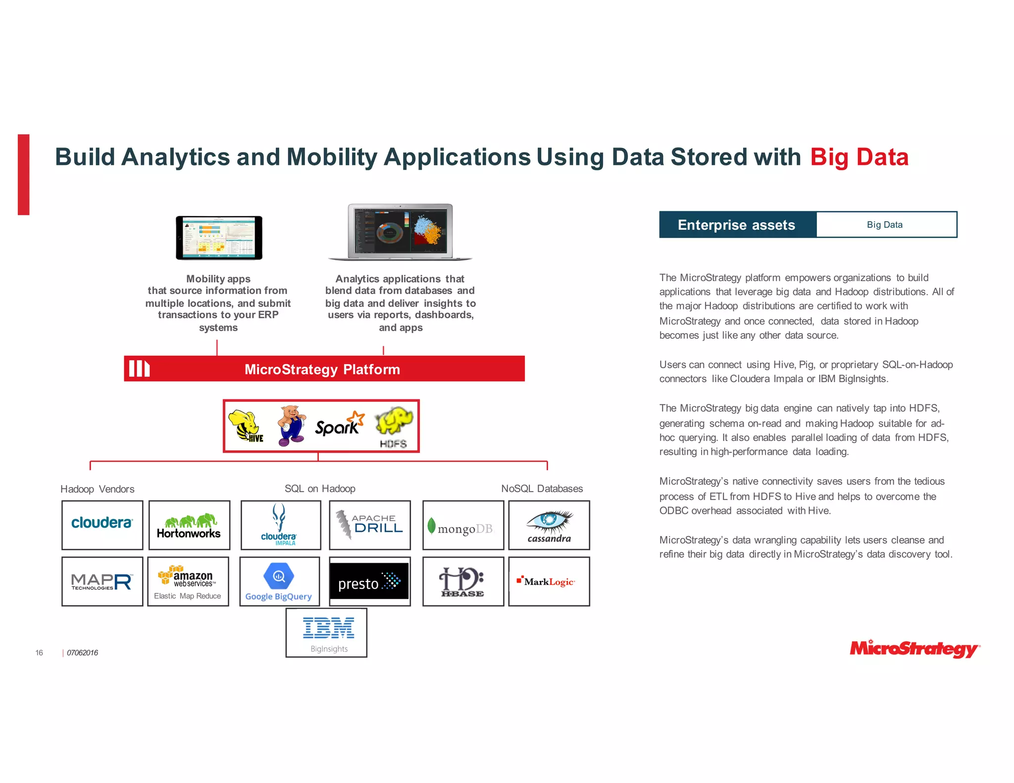 ⎸07062016
Build Analytics and Mobility Applications Using Data Stored with Big Data
Hadoop Vendors SQL on Hadoop NoSQL Databases
Elastic Map Reduce
The MicroStrategy platform empowers organizations to build
applications that leverage big data and Hadoop distributions. All of
the major Hadoop distributions are certified to work with
MicroStrategy and once connected, data stored in Hadoop
becomes just like any other data source.
Users can connect using Hive, Pig, or proprietary SQL-on-Hadoop
connectors like Cloudera Impala or IBM BigInsights.
The MicroStrategy big data engine can natively tap into HDFS,
generating schema on-read and making Hadoop suitable for ad-
hoc querying. It also enables parallel loading of data from HDFS,
resulting in high-performance data loading.
MicroStrategy’s native connectivity saves users from the tedious
process of ETL from HDFS to Hive and helps to overcome the
ODBC overhead associated with Hive.
MicroStrategy’s data wrangling capability lets users cleanse and
refine their big data directly in MicroStrategy’s data discovery tool.
Big DataEnterprise assets
Mobility apps
that source information from
multiple locations, and submit
transactions to your ERP
systems
Analytics applications that
blend data from databases and
big data and deliver insights to
users via reports, dashboards,
and apps
16
MicroStrategy Platform
 