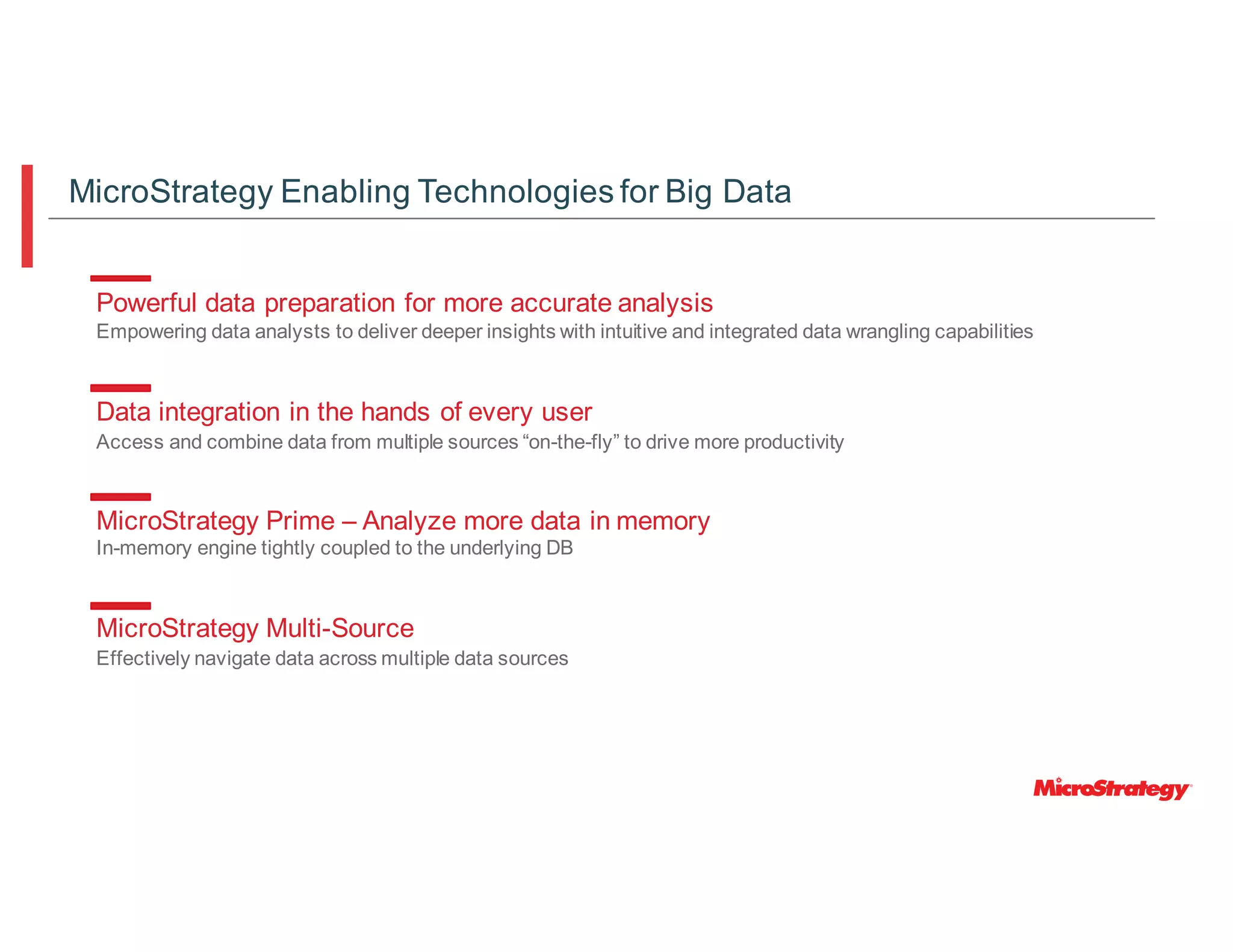 Powerful data preparation for more accurate analysis
Empowering data analysts to deliver deeper insights with intuitive and integrated data wrangling capabilities
Data integration in the hands of every user
Access and combine data from multiple sources “on-the-fly” to drive more productivity
MicroStrategy Prime – Analyze more data in memory
In-memory engine tightly coupled to the underlying DB
MicroStrategy Multi-Source
Effectively navigate data across multiple data sources
MicroStrategy Enabling Technologies for Big Data
 