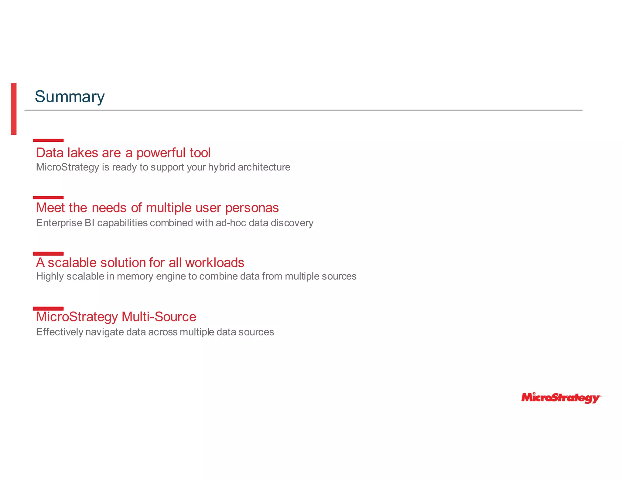 Data lakes are a powerful tool
MicroStrategy is ready to support your hybrid architecture
Meet the needs of multiple user personas
Enterprise BI capabilities combined with ad-hoc data discovery
A scalable solution for all workloads
Highly scalable in memory engine to combine data from multiple sources
MicroStrategy Multi-Source
Effectively navigate data across multiple data sources
Summary
 