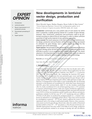 1. Introduction
2. Lentiviral vectors
3. Recent improvement in LV
production process
4. Downstream processing of
LVVs
5. Expert opinion
Review
New developments in lentiviral
vector design, production and
purification
Maria Mercedes Segura, Mathias Mangion, Bruno Gaillet & Alain Garnier†
†
Chemical Engineering Department, Universite´ Laval, and Regroupement que´be´cois Sur la
Fonction, la Structure et l’inge´nierie des prote´ines (PROTEO), Que´bec, QC, Canada
Introduction: Lentiviruses are a very potent class of viral vectors for which
there is presently a rapidly growing interest for a number of gene therapy.
However, their construction, production and purification need to be per-
formed according to state-of-the-art techniques in order to obtain sufficient
quantities of high purity material of any usefulness and safety.
Areas covered: The recent advances in the field of recombinant lentivirus vec-
tor design, production and purification will be reviewed with an eye toward
its utilization for gene therapy. Such a review should be helpful for the
potential user of this technology.
Expert opinion: The principal hurdles toward the use of recombinant lentivirus
as a gene therapy vector are the low titer at which it is produced as well as the
difficulty to purify it at an acceptable level without degrading it. The recent
advances in the bioproduction of this vector suggest these issues are about to
be resolved, making the retrovirus gene therapy a mature technology.
Keywords: gene therapy, lentiviral vectors, production, purification, vectors design
Expert Opin. Biol. Ther. (2013) 13(7):987-1011
1. Introduction
Gene therapy has been part of our reality for more than two decades and is still a
rapidly evolving field. The first viral vector used for clinical applications has been
constructed from the Moloney murine leukemia virus (MLV) [1], a g-retrovirus
(RV) from the Retroviridae family, also comprising the lentivirus (LV) genus.
Recombinant MLV still represents the most prominent gene vector used for gene
transfer clinical trials as it combines interesting properties for gene therapy such as
a large tropism, an efficient integration and a robust, stable expression in target cells.
However, it is hampered by its poor ability to enter nondividing cells. An interesting
alternative to this limitation are recombinant LVs, which share many characteristics
with RVs, given their common family, while LV can also transduce nondividing
cells. As a result, recombinant LV is one of fastest growing vector [2]. LVs constitute
an attractive and promising tool for a wide array of gene transduction applications,
notably for therapy [2]. The principal technological hurdle associated with lentiviral
vector (LVV) is its low-titer production and the need for more efficient and selective
purification methods. In the best cases 105
to 107
transducing units per milliliter
(TU/mL) of cell culture are produced by standard methods (i.e., a transient trans-
fection of a plasmid set or a packaging cell line [PCL]). These titers can be increased
by centrifugation to generate ~ 109
TU/mL, which is sufficient for certain in vitro
experiments and in vivo testing in small animal models. However, these concentra-
tions remain too low for gene therapy clinical trials, where the number of functional
particles needed is at least 1011
-- 1012
per patient [3]. Over the past several years con-
siderable improvements have been made in the fields of vector design, production
system and purification method in an attempt to develop safe and cost-effective
10.1517/14712598.2013.779249 © 2013 Informa UK, Ltd. ISSN 1471-2598, e-ISSN 1744-7682 987
All rights reserved: reproduction in whole or in part not permitted
ExpertOpin.Biol.Ther.Downloadedfrominformahealthcare.combyUniversityofLavalon07/15/15
Forpersonaluseonly.
 