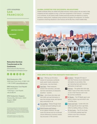 FREE APPS TO HELP YOU NAVIGATE YOUR NEW CITY
	 Yelp! – Offering over 50 million
reviews for businesses worldwide,
easily search nearby restaurants,
read reviews, view local deals.
	 OpenTable – Read restaurant
reviews from real diners, and make
real-time reservations at restaurants
anywhere – anytime.
	 Waze – Join drivers who share real-
time traffic and road information to
save time and gas money, and improve
daily commuting for all.
	 Visa payWave – Breeze through check-
out faster and avoid fumbling for cash.
	 World Customs and Cultures –
An at-a-glance reference, this app
covers the discreet and not-so-discreet
cultural differences a business traveler
may encounter in 165 countries.
	 Guidekick – Navigate 3D maps of
each San Francisco tourist destination
and explore on your phone. Also
get interesting facts and historical
information on each spot.
	 Splinster – This global bike share app
makes it easy to find a bike of any kind
or size in San Francisco and in over
63 countries worldwide.
	 SF Weekly – The SF Weekly app is your
guide to where to go and what to see
in the Bay Area.
	 Transit and Trails – Locate trails and
let the app tell you how to get there,
either by walking, biking, or driving.
	 SF Arts Guide – The SF Arts Guide
is a continually updated app that
contains more than a thousand
events each month.
GLOBAL EXPERTISE FOR SUCCESSFUL RELOCATIONS
Graebel worldwide offices are staffed with global relocation industry experts who are ready to help
companies and their assignees on long- or short-term assignments in San Francisco – or anywhere
on six continents. As the industry leader, Graebel proactively provides pre-departure to ongoing
assistance, helping clients’ employees remain productive throughout the assignment. For answers
to questions concerning relocations to San Francisco and the Bay Area, contact Graebel today.
Relocation Services
Transformed on Six
Continents
Global Employee & Office Relocation,
Move Management & Workplace Services
World Headquarters: USA
16346 Airport Circle | Aurora, CO 80011 USA
+1.800.723.6683 | marcom@graebel.com
EMEA Headquarters: Czech Republic
Malé nám stí 459/11
110 00 Prague 1, Czech Republic
+420.225.982.819
APAC Headquarters: Singapore
4 Shenton Way | SGX Centre 2, #29-01
Singapore, 068807
+65.6302.5111
The information contained in this document represents the current
research of Graebel Companies, Inc. on the issues discussed as of
the date of publication. This document is for informational purposes
only and does not serve as an endorsement of products nor providers.
Graebel cannot guarantee the accuracy of any information presented
after the date of publication.
© 2015 Graebel Companies, Inc. All rights reserved.
All trademarks are property of their respective owners.
CITY SYNOPSIS:
SAN
FRANCISCO
SAN FRANCISCO
 