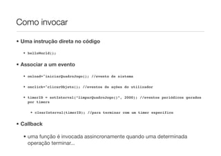 Como invocar

• Uma instrução direta no código

  • helloWorld();


• Associar a um evento

  • onload="iniciarQuadroJogo(); //evento de sistema

  • onclick="clicarObjeto(); //eventos de ações do utilizador

  • timerID = setInterval(“limparQuadroJogo()”, 2000); //eventos periódicos gerados
    por timers

     • clearInterval(timerID); //para terminar com um timer específico


• Callback

  • uma função é invocada assincronamente quando uma determinada
    operação terminar...
 