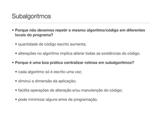 Subalgoritmos

• Porque não devemos repetir o mesmo algoritmo/código em diferentes
  locais do programa?

 • quantidade de código escrito aumenta;

 • alterações no algoritmo implica alterar todas as existências do código.

• Porque é uma boa prática centralizar rotinas em subalgoritmos?

 • cada algoritmo só é escrito uma vez;

 • diminui a dimensão da aplicação;

 • facilita operações de alteração e/ou manutenção do código;

 • pode minimizar alguns erros de programação.
 