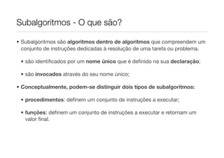 Subalgoritmos - O que são?

• Subalgoritmos são algoritmos dentro de algoritmos que compreendem um
  conjunto de instruções dedicadas à resolução de uma tarefa ou problema.

 • são identiﬁcados por um nome único que é deﬁnido na sua declaração;

 • são invocados através do seu nome único;

• Conceptualmente, podem-se distinguir dois tipos de subalgoritmos:

 • procedimentos: deﬁnem um conjunto de instruções a executar;

 • funções: deﬁnem um conjunto de instruções a executar e retornam um
   valor ﬁnal.
 