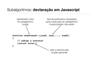 Subalgoritmos: declaração em Javascript

     identiﬁcador único     lista de parâmetros necessários
      do subalgoritmo/     para a execução do subalgoritmo/
           função               função (podem não existir)




  function nomeFunção ([arg0, arg1,..., argN])
  {
      // código a executar
      [return valor;]
  }
                               valor a retornar pela
                                função (opcional)
 