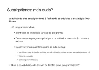 Subalgoritmos: mais quais?

 A aplicação dos subalgoritmos é facilitada se adotada a estratégia Top-
 Down.

  • O programador deve:

     • Identiﬁcar as principais tarefas do programa;

     • Desenvolver o programa principal e os métodos de controlo das sub-
       rotinas;

     • Desenvolver os algoritmos para as sub-rotinas:

        • Identiﬁcar o nível de detalhe e divisão em sub-rotinas (ex. rotinas só para a entrada de dados, ...)

        • Validar a execução;

        • Otimizar para reutilização;


 • Qual a possibilidade de divisão de tarefas entre programadores?
 