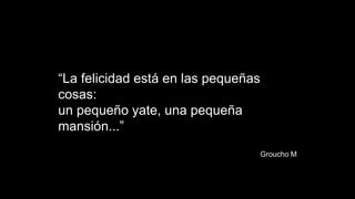 “La felicidad está en las pequeñas
cosas:
un pequeño yate, una pequeña
mansión...”
Groucho M
 