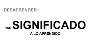 DAR SIGNIFICADO
A LO APRENDIDO
DESAPRENDER :
 