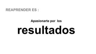 REAPRENDER ES :
Apasionarte por los
resultados
 