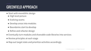 © 2016 Mesosphere, Inc. All Rights Reserved.
● Start with monolithic design
● High level picture
● Evolving seams
● Develop areas into modules
● Boundaries start to develop
● Refine and refactor design
● Eventually turn modules and shareable code libraries into services
● Review principles at each stage
● Map out target state and prioritize activities accordingly
GREENFIELD APPROACH
 