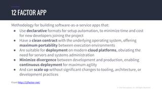 © 2016 Mesosphere, Inc. All Rights Reserved.
Methodology for building software-as-a-service apps that:
● Use declarative formats for setup automation, to minimize time and cost
for new developers joining the project
● Have a clean contract with the underlying operating system, offering
maximum portability between execution environments
● Are suitable for deployment on modern cloud platforms, obviating the
need for servers and systems administration
● Minimize divergence between development and production, enabling
continuous deployment for maximum agility
● And can scale up without significant changes to tooling, architecture, or
development practices
From http://12factor.net/
12 FACTOR APP
 