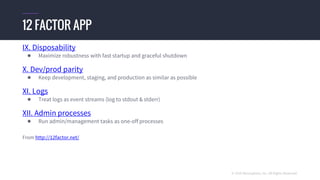 © 2016 Mesosphere, Inc. All Rights Reserved.
IX. Disposability
● Maximize robustness with fast startup and graceful shutdown
X. Dev/prod parity
● Keep development, staging, and production as similar as possible
XI. Logs
● Treat logs as event streams (log to stdout & stderr)
XII. Admin processes
● Run admin/management tasks as one-off processes
From http://12factor.net/
12 FACTOR APP
 