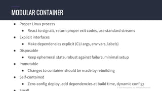 © 2016 Mesosphere, Inc. All Rights Reserved.
● Proper Linux process
● React to signals, return proper exit codes, use standard streams
● Explicit interfaces
● Make dependencies explicit (CLI args, env vars, labels)
● Disposable
● Keep ephemeral state, robust against failure, minimal setup
● Immutable
● Changes to container should be made by rebuilding
● Self-contained
● Zero-config deploy, add dependencies at build time, dynamic configs
MODULAR CONTAINER
 
