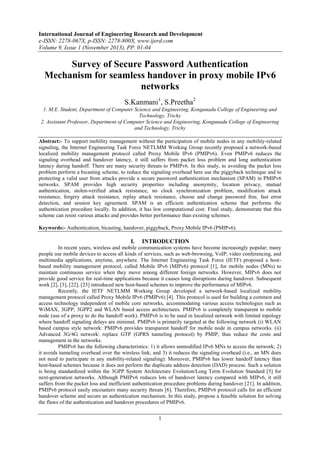 International Journal of Engineering Research and Development
e-ISSN: 2278-067X, p-ISSN: 2278-800X, www.ijerd.com
Volume 9, Issue 1 (November 2013), PP. 01-04

Survey of Secure Password Authentication
Mechanism for seamless handover in proxy mobile IPv6
networks
S.Kanmani1, S.Preetha2
1. M.E. Student, Department of Computer Science and Engineering, Kongunadu College of Engineering and
Technology, Trichy
2. Assistant Professor, Department of Computer Science and Engineering, Kongunadu College of Engineering
and Technology, Trichy
Abstract:- To support mobility management without the participation of mobile nodes in any mobility-related
signaling, the Internet Engineering Task Force NETLMM Working Group recently proposed a network-based
localized mobility management protocol called Proxy Mobile IPv6 (PMIPv6). Even PMIPv6 reduces the
signaling overhead and handover latency, it still suffers from packet loss problem and long authentication
latency during handoff. There are many security threats to PMIPv6. In this study, to avoiding the packet loss
problem perform a bicasting scheme, to reduce the signaling overhead here use the piggyback technique and to
protecting a valid user from attacks provide a secure password authentication mechanism (SPAM) in PMIPv6
networks. SPAM provides high security properties including anonymity, location privacy, mutual
authentication, stolen-verified attack resistance, no clock synchronization problem, modification attack
resistance, forgery attack resistance, replay attack resistance, choose and change password free, fast error
detection, and session key agreement. SPAM is an efficient authentication scheme that performs the
authentication procedure locally. In addition, it has low computational cost. Final study, demonstrate that this
scheme can resist various attacks and provides better performance than existing schemes.
Keywords:- Authentication, bicasting, handover, piggyback, Proxy Mobile IPv6 (PMIPv6).

I.

INTRODUCTION

In recent years, wireless and mobile communication systems have become increasingly popular; many
people use mobile devices to access all kinds of services, such as web-browsing, VoIP, video conferencing, and
multimedia applications, anytime, anywhere. The Internet Engineering Task Force (IETF) proposed a hostbased mobility management protocol, called Mobile IPv6 (MIPv6) protocol [1], for mobile nodes (MNs) to
maintain continuous service when they move among different foreign networks. However, MIPv6 does not
provide good service for real-time applications because it causes long disruptions during handover. Subsequent
work [2], [3], [22], [23] introduced new host-based schemes to improve the performance of MIPv6.
Recently, the IETF NETLMM Working Group developed a network-based localized mobility
management protocol called Proxy Mobile IPv6 (PMIPv6) [4]. This protocol is used for building a common and
access technology independent of mobile core networks, accommodating various access technologies such as
WiMAX, 3GPP, 3GPP2 and WLAN based access architectures. PMIPv6 is completely transparent to mobile
node (use of a proxy to do the handoff work). PMIPv6 is to be used in localized network with limited topology
where handoff signaling delays are minimal. PMIPv6 is primarily targeted at the following network (i) WLAN
based campus style network: PMIPv6 provides transparent handoff for mobile node in campus networks. (ii)
Advanced 3G/4G network: replace GTP (GPRS tunneling protocol) by PMIP, thus reduce the costs and
management in the networks.
PMIPv6 has the following characteristics: 1) it allows unmodified IPv6 MNs to access the network; 2)
it avoids tunneling overhead over the wireless link; and 3) it reduces the signaling overhead (i.e., an MN does
not need to participate in any mobility-related signaling). Moreover, PMIPv6 has lower handoff latency than
host-based schemes because it does not perform the duplicate address detection (DAD) process. Such a solution
is being standardized within the 3GPP System Architecture Evolution/Long Term Evolution Standard [5] for
next-generation networks. Although PMIPv6 reduces lots of handover latency compared with MIPv6, it still
suffers from the packet loss and inefficient authentication procedure problems during handover [21]. In addition,
PMIPv6 protocol easily encounters many security threats [6]. Therefore, PMIPv6 protocol calls for an efficient
handover scheme and secure an authentication mechanism. In this study, propose a feasible solution for solving
the flaws of the authentication and handover procedures of PMIPv6.

1

 