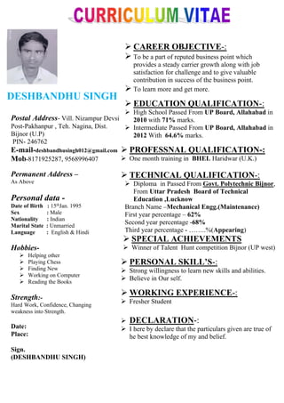 DESHBANDHU SINGH
 CAREER OBJECTIVE-:
 To be a part of reputed business point which
provides a steady carrier growth along with job
satisfaction for challenge and to give valuable
contribution in success of the business point.
 To learn more and get more.
 EDUCATION QUALIFICATION-:
 High School Passed From UP Board, Allahabad in
2010 with 71% marks.
 Intermediate Passed From UP Board, Allahabad in
2012 With 64.6% marks.
 PROFESSNAL QUALIFICATION-:
 One month training in BHEL Haridwar (U.K.)
 TECHNICAL QUALIFICATION-:
 Diploma in Passed From Govt. Polytechnic Bijnor,
From Uttar Pradesh Board of Technical
Education ,Lucknow
Branch Name –Mechanical Engg.(Maintenance)
First year percentage – 62%
Second year percentage -68%
Third year percentage - ……..%(Appearing)
 SPECIAL ACHIEVEMENTS
 Winner of Talent Hunt competition Bijnor (UP west)
 PERSONAL SKILL’S-:
 Strong willingness to learn new skills and abilities.
 Believe in Our self.
 WORKING EXPERIENCE-:
 Fresher Student
 DECLARATION-:
 I here by declare that the particulars given are true of
he best knowledge of my and belief.
Postal Address- Vill. Nizampur Devsi
Post-Pakhanpur , Teh. Nagina, Dist.
Bijnor (U.P)
PIN- 246762
E-mail-deshbandhusingh012@gmail.com
Mob-8171925287, 9568996407
Permanent Address –
As Above
Personal data -
Date of Birth : 15thJan. 1995
Sex : Male
Nationality : Indian
Marital State : Unmarried
Language : English & Hindi
Hobbies-
 Helping other
 Playing Chess
 Finding New
 Working on Computer
 Reading the Books
Strength:-
Hard Work, Confidence, Changing
weakness into Strength.
Date:
Place:
Sign.
(DESHBANDHU SINGH)
 